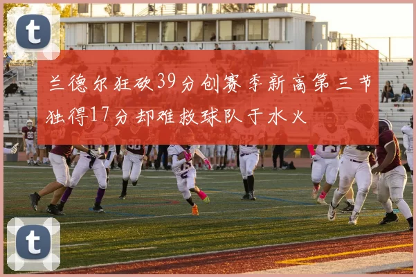 兰德尔狂砍39分创赛季新高第三节独得17分却难救球队于水火