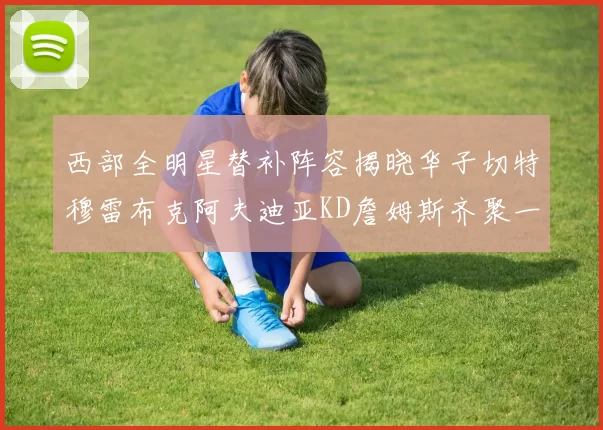 西部全明星替补阵容揭晓华子切特穆雷布克阿夫迪亚KD詹姆斯齐聚一堂