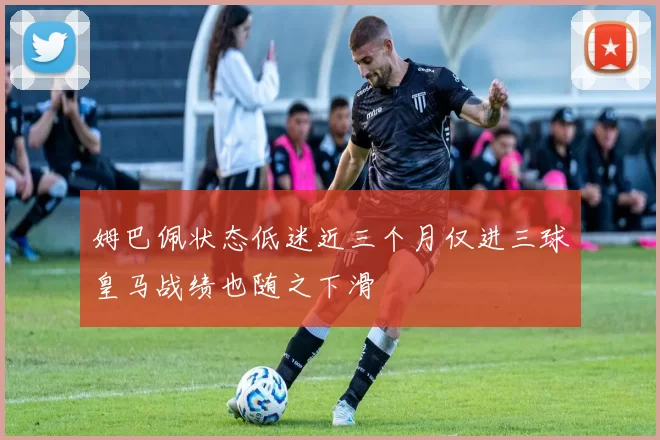 姆巴佩状态低迷近三个月仅进三球皇马战绩也随之下滑