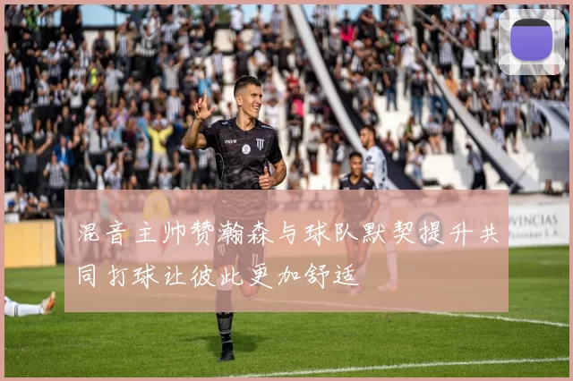 混音主帅赞瀚森与球队默契提升共同打球让彼此更加舒适
