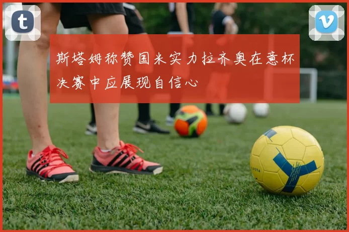 斯塔姆称赞国米实力拉齐奥在意杯决赛中应展现自信心