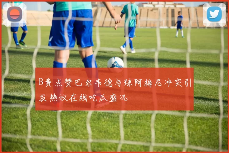 B费点赞巴尔韦德与琼阿梅尼冲突引发热议在线吃瓜盛况