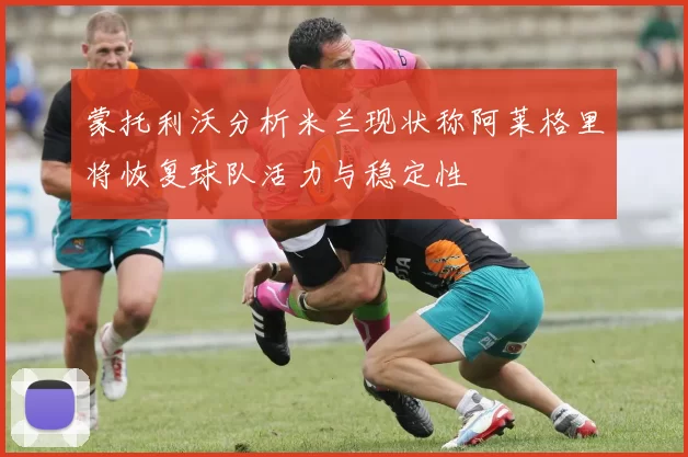 蒙托利沃分析米兰现状称阿莱格里将恢复球队活力与稳定性