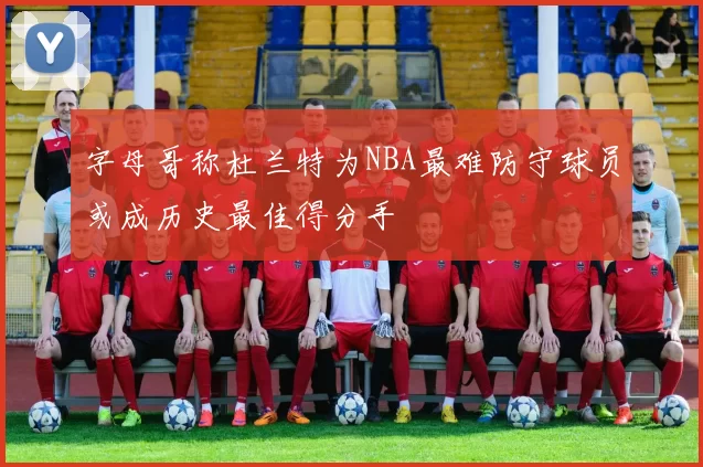 字母哥称杜兰特为NBA最难防守球员或成历史最佳得分手