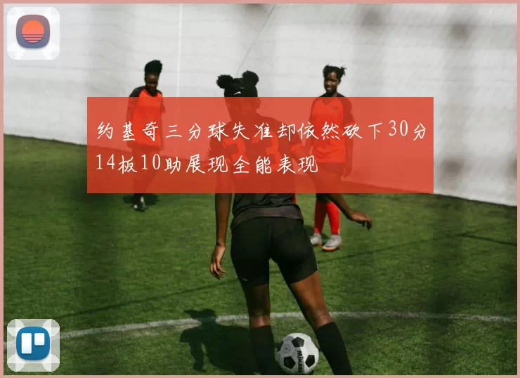 约基奇三分球失准却依然砍下30分14板10助展现全能表现