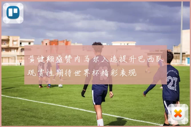 黄健翔盛赞内马尔入选提升巴西队观赏性期待世界杯精彩表现