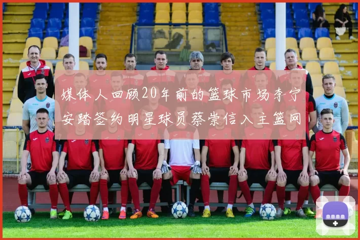 媒体人回顾20年前的篮球市场李宁安踏签约明星球员蔡崇信入主篮网的时代变迁
