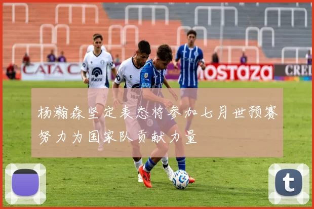 杨瀚森坚定表态将参加七月世预赛努力为国家队贡献力量